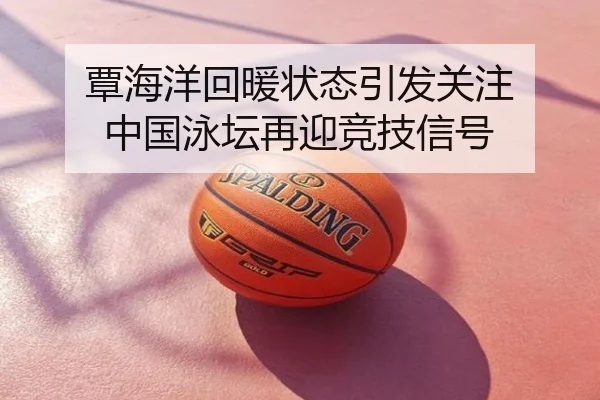 覃海洋回暖状态引发关注 中国泳坛再迎竞技信号