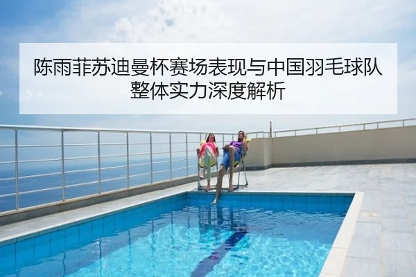 陈雨菲苏迪曼杯赛场表现与中国羽毛球队整体实力深度解析