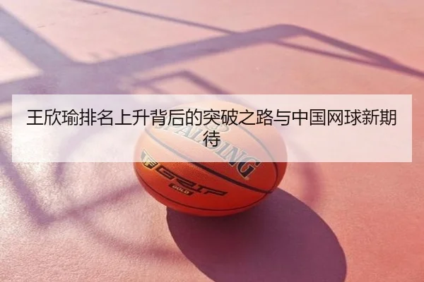 王欣瑜排名上升背后的突破之路与中国网球新期待