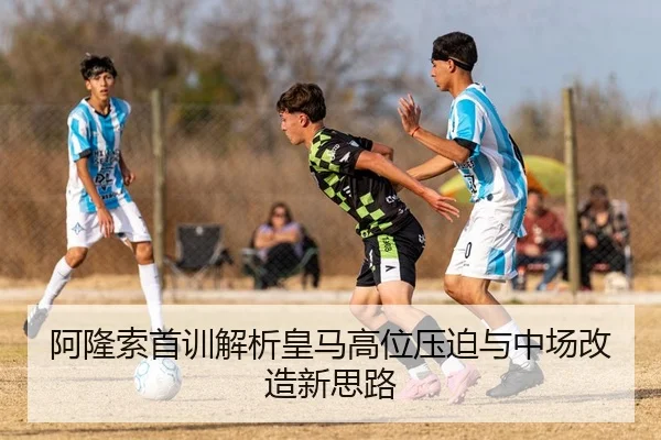 阿隆索首训解析皇马高位压迫与中场改造新思路
