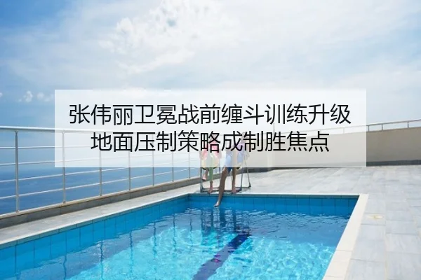 张伟丽卫冕战前缠斗训练升级 地面压制策略成制胜焦点