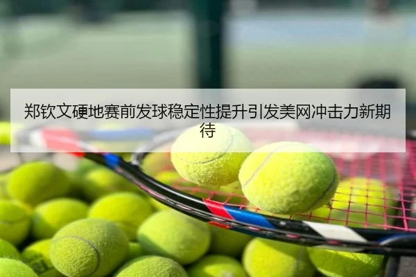 郑钦文硬地赛前发球稳定性提升引发美网冲击力新期待
