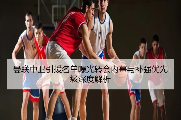 曼联中卫引援名单曝光转会内幕与补强优先级深度解析