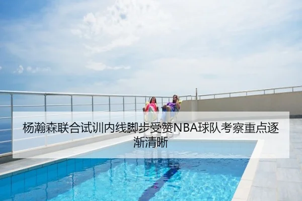 杨瀚森联合试训内线脚步受赞NBA球队考察重点逐渐清晰