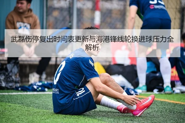 武磊伤停复出时间表更新与海港锋线轮换进球压力全解析