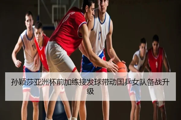 孙颖莎亚洲杯前加练接发球带动国乒女队备战升级