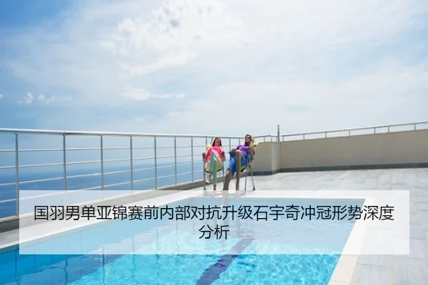 国羽男单亚锦赛前内部对抗升级石宇奇冲冠形势深度分析