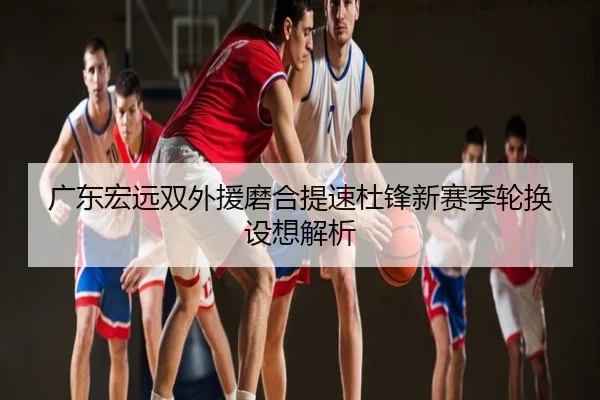 广东宏远双外援磨合提速杜锋新赛季轮换设想解析