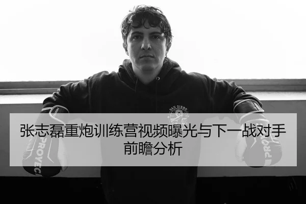 张志磊重炮训练营视频曝光与下一战对手前瞻分析