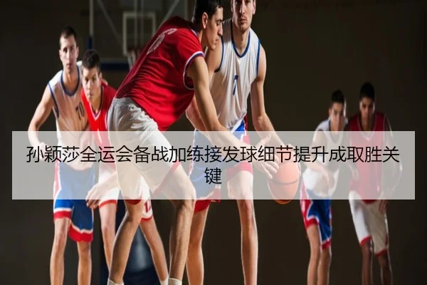孙颖莎全运会备战加练接发球细节提升成取胜关键