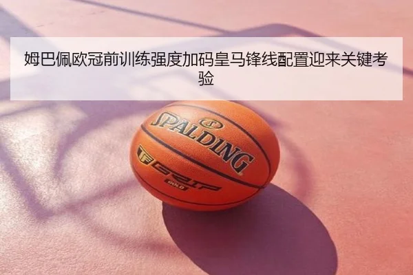 姆巴佩欧冠前训练强度加码皇马锋线配置迎来关键考验