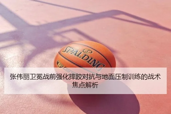 张伟丽卫冕战前强化摔跤对抗与地面压制训练的战术焦点解析